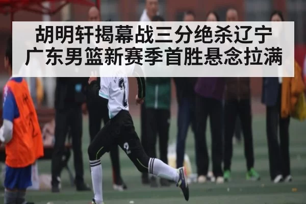 胡明轩揭幕战三分绝杀辽宁 广东男篮新赛季首胜悬念拉满