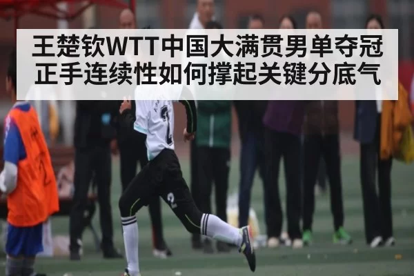 王楚钦WTT中国大满贯男单夺冠 正手连续性如何撑起关键分底气