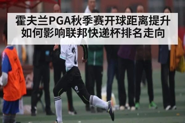 霍夫兰PGA秋季赛开球距离提升如何影响联邦快递杯排名走向